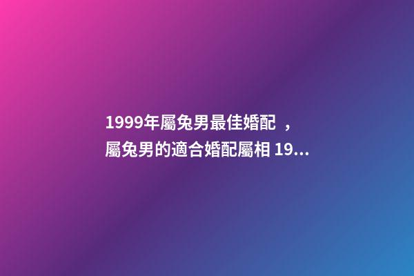 1999年屬兔男最佳婚配，屬兔男的適合婚配屬相 1999年屬兔男婚配最佳，1999年屬兔的婚配禁忌-第1張-觀點-玄機派